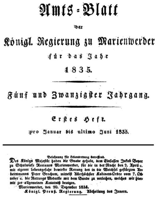 Belohnung für Lebensrettuug betreffend. / Des Königs Majestät haben die Gnade gehabt, dem Einfassen Jakob Beyer zu Schulwiese Rentamts Marienwerder, für die in der Macht den 2. April c. mit eigener Lebensgefahr bewirkte Rettung des in die Weichsel gestürzten Arbeitsmanns Peter Grochum, mittelst Allerhöchster Kabinets=Ordre vom 7. Oktober c. die Rettungs Medaille mit dem Bande zu verleihen, welches wir hiermit zur allgemeinen Kenntniß bringen. / Marienwerder, den 20. Dezember 1834. / Königl. Preuß. Regierung. Abtheilung des Innern.