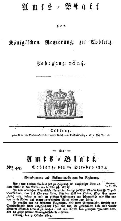 Verordnungen und Bekanntmachungen der Regierung. / Am 17ten voriqen Monats fiel zu Hirzenach eln vierjähriges Kind an einer Stelle in den Rhein, wo derselbe sehr tief ist. In dem nämlichen Augenblicke kömmt der dortige jüdische Glaubensgenosse Leopold Benedict mit einer Last Klee vom Felde, sieht den Fall des Kindes, stürzt ihm unverzüglich nach, bringt es mit der größten Anstrengung und Lebensgefahr an's Ufer und dort durch Reiben und andere zweckdienliche Mittel wieder zum Leben. Es gewährt uns ein besonderes Vergnügen, diese durch Menschenliebe, Umsicht und Entschlossenheit gleich ausgezeichnete That mit dem ihr gebührenden Lobe und Danke hierdurch öffentlich bekannt zu machen, und wir werden dem gedachten Israeliten überdies die große silbern« Rettungsmedaille ertheilen. / Coblenz, den 4. Oktober 1824.